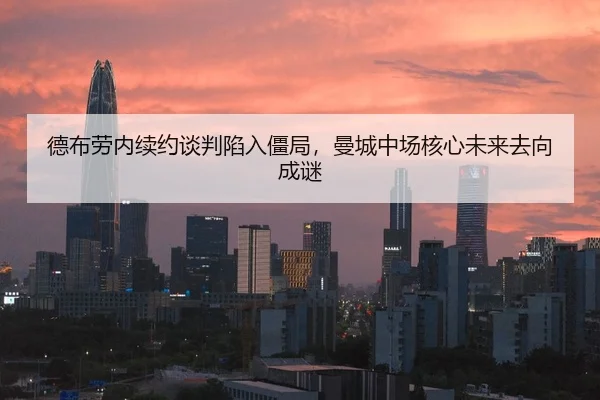 德布劳内续约谈判陷入僵局，曼城中场核心未来去向成谜
