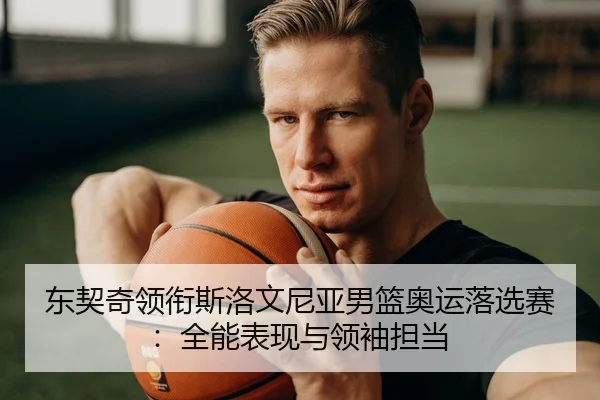 东契奇领衔斯洛文尼亚男篮奥运落选赛：全能表现与领袖担当