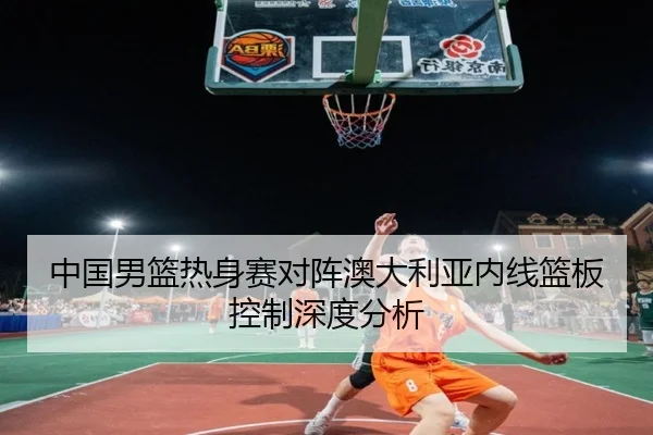 中国男篮热身赛对阵澳大利亚内线篮板控制深度分析