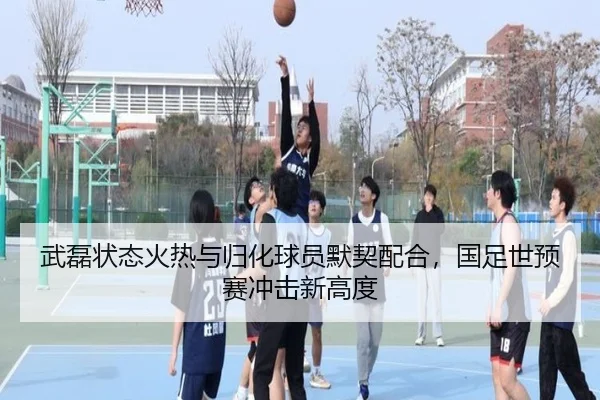 武磊状态火热与归化球员默契配合，国足世预赛冲击新高度