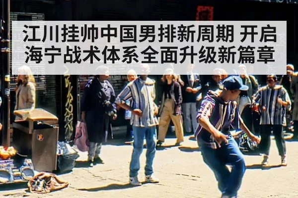 江川挂帅中国男排新周期 开启海宁战术体系全面升级新篇章