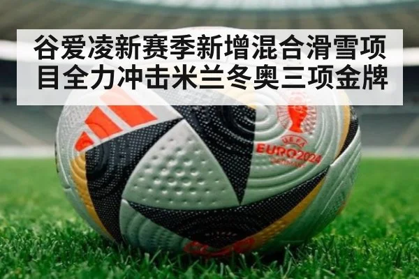 谷爱凌新赛季新增混合滑雪项目全力冲击米兰冬奥三项金牌